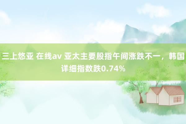 三上悠亚 在线av 亚太主要股指午间涨跌不一，韩国详细指数跌0.74%