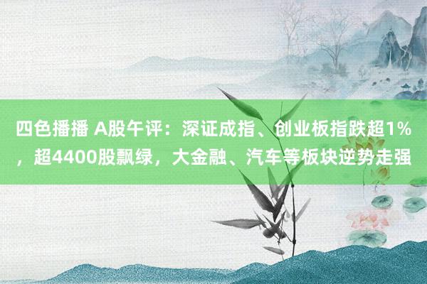 四色播播 A股午评：深证成指、创业板指跌超1%，超4400股飘绿，大金融、汽车等板块逆势走强