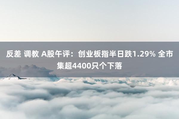 反差 调教 A股午评：创业板指半日跌1.29% 全市集超4400只个下落
