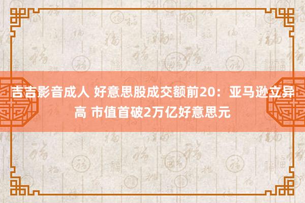 吉吉影音成人 好意思股成交额前20：亚马逊立异高 市值首破2万亿好意思元