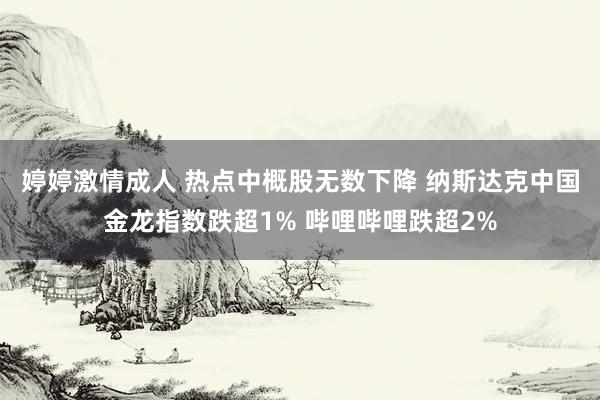 婷婷激情成人 热点中概股无数下降 纳斯达克中国金龙指数跌超1% 哔哩哔哩跌超2%