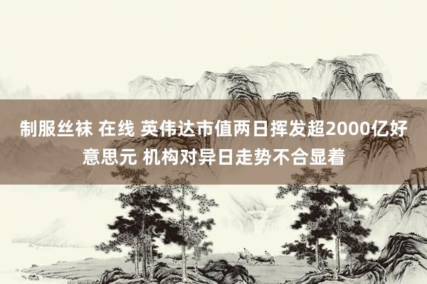 制服丝袜 在线 英伟达市值两日挥发超2000亿好意思元 机构对异日走势不合显着