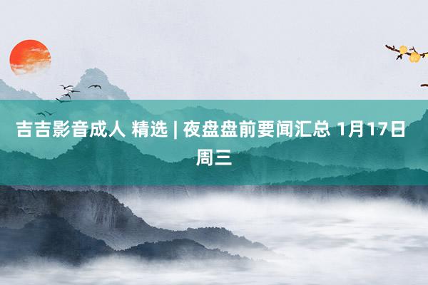 吉吉影音成人 精选 | 夜盘盘前要闻汇总 1月17日 周三