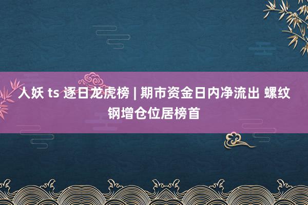 人妖 ts 逐日龙虎榜 | 期市资金日内净流出 螺纹钢增仓位居榜首