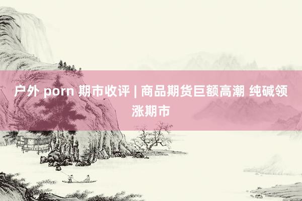 户外 porn 期市收评 | 商品期货巨额高潮 纯碱领涨期市