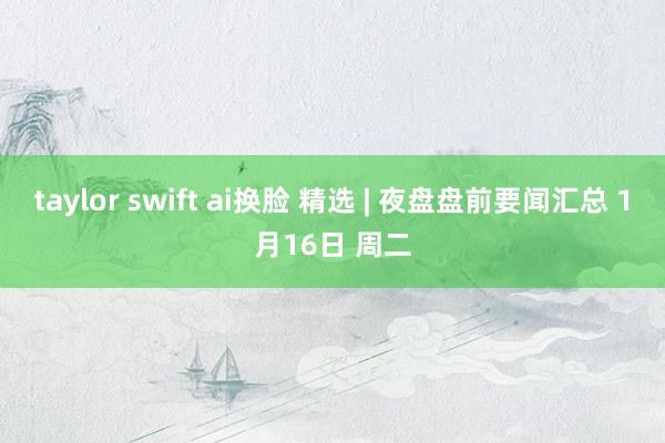 taylor swift ai换脸 精选 | 夜盘盘前要闻汇总 1月16日 周二