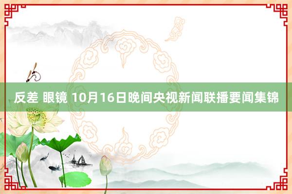 反差 眼镜 10月16日晚间央视新闻联播要闻集锦