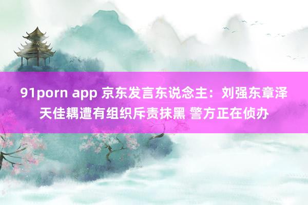 91porn app 京东发言东说念主：刘强东章泽天佳耦遭有组织斥责抹黑 警方正在侦办