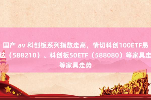 国产 av 科创板系列指数走高，情切科创100ETF易方达（588210）、科创板50ETF（588080）等家具走势