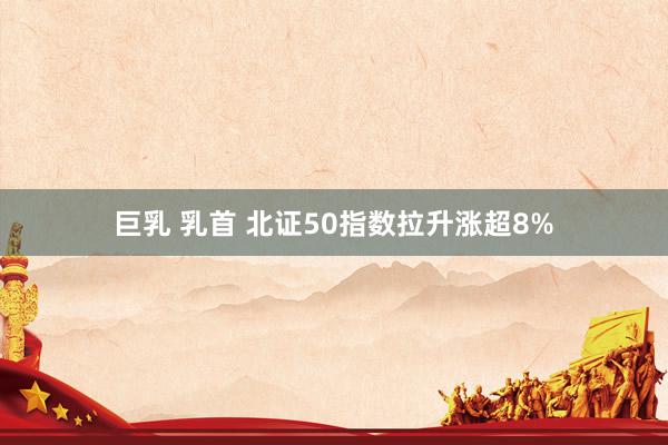 巨乳 乳首 北证50指数拉升涨超8%