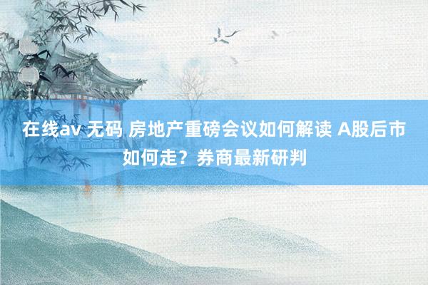 在线av 无码 房地产重磅会议如何解读 A股后市如何走？券商最新研判