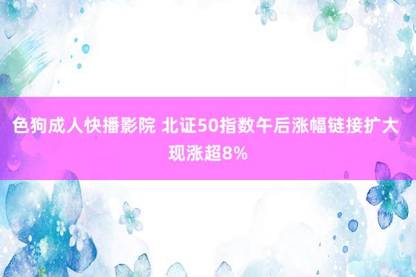 色狗成人快播影院 北证50指数午后涨幅链接扩大 现涨超8%