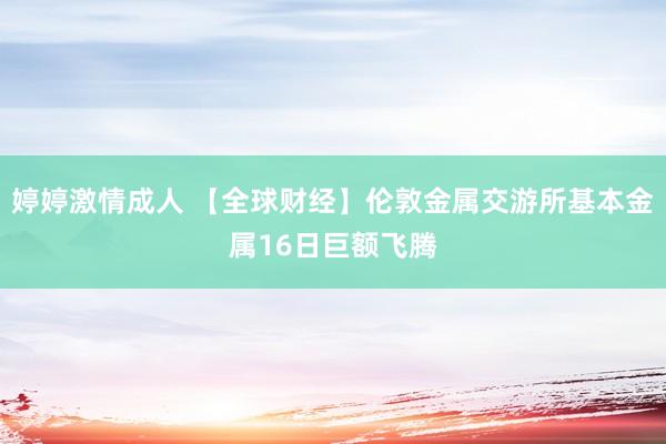 婷婷激情成人 【全球财经】伦敦金属交游所基本金属16日巨额飞腾