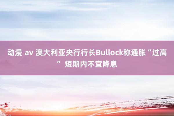 动漫 av 澳大利亚央行行长Bullock称通胀“过高” 短期内不宜降息