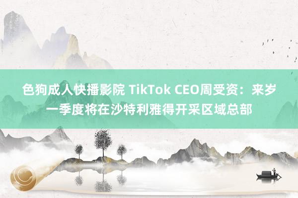 色狗成人快播影院 TikTok CEO周受资：来岁一季度将在沙特利雅得开采区域总部