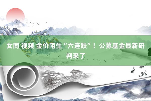 女同 视频 金价陌生“六连跌”！公募基金最新研判来了