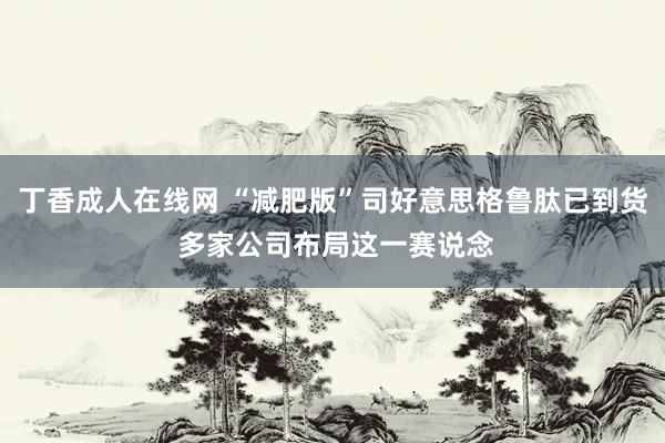 丁香成人在线网 “减肥版”司好意思格鲁肽已到货 多家公司布局这一赛说念