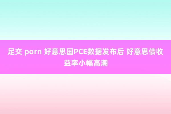 足交 porn 好意思国PCE数据发布后 好意思债收益率小幅高潮