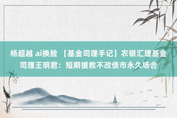 杨超越 ai换脸 【基金司理手记】农银汇理基金司理王明君：短期援救不改债市永久场合