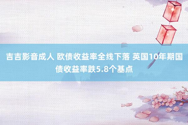 吉吉影音成人 欧债收益率全线下落 英国10年期国债收益率跌5.8个基点