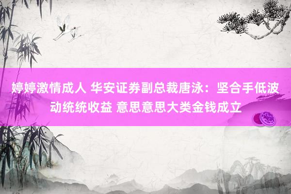 婷婷激情成人 华安证券副总裁唐泳：坚合手低波动统统收益 意思意思大类金钱成立