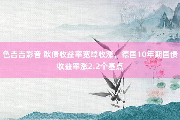 色吉吉影音 欧债收益率宽绰收涨，德国10年期国债收益率涨2.2个基点