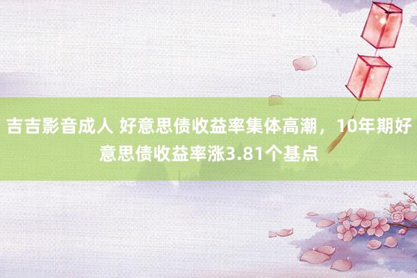 吉吉影音成人 好意思债收益率集体高潮，10年期好意思债收益率涨3.81个基点