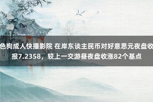 色狗成人快播影院 在岸东谈主民币对好意思元夜盘收报7.2358，较上一交游昼夜盘收涨82个基点