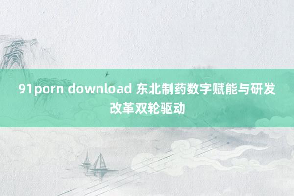 91porn download 东北制药数字赋能与研发改革双轮驱动