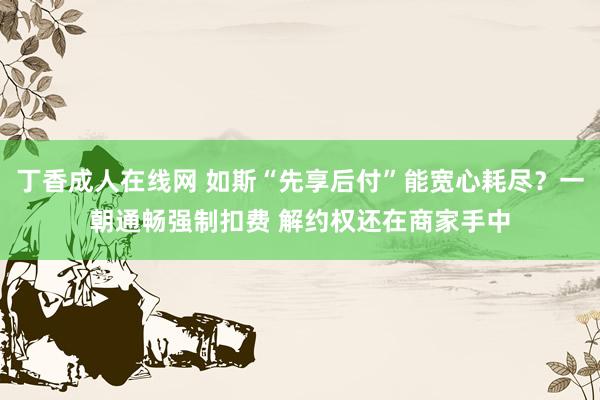 丁香成人在线网 如斯“先享后付”能宽心耗尽？一朝通畅强制扣费 解约权还在商家手中