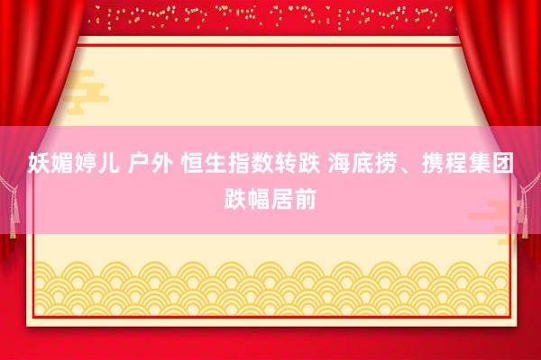 妖媚婷儿 户外 恒生指数转跌 海底捞、携程集团跌幅居前