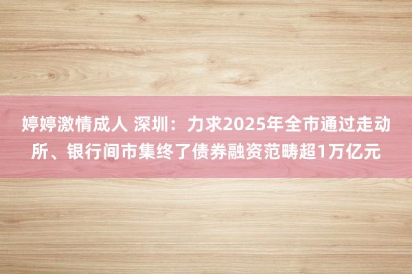 婷婷激情成人 深圳：力求2025年全市通过走动所、银行间市集终了债券融资范畴超1万亿元