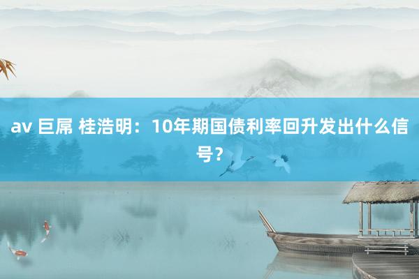 av 巨屌 桂浩明：10年期国债利率回升发出什么信号？