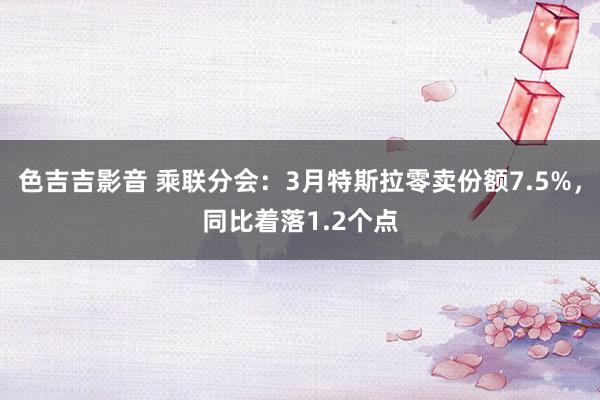 色吉吉影音 乘联分会：3月特斯拉零卖份额7.5%，同比着落1.2个点