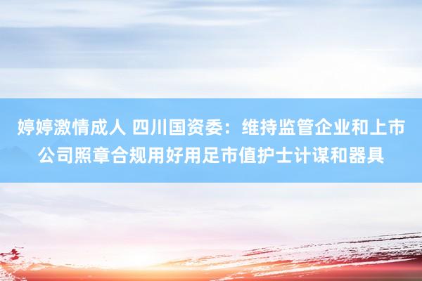 婷婷激情成人 四川国资委：维持监管企业和上市公司照章合规用好用足市值护士计谋和器具