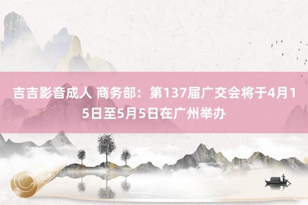 吉吉影音成人 商务部：第137届广交会将于4月15日至5月5日在广州举办