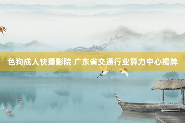 色狗成人快播影院 广东省交通行业算力中心揭牌