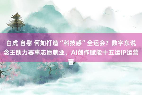 白虎 自慰 何如打造“科技感”全运会？数字东说念主助力赛事志愿就业，AI创作赋能十五运IP运营