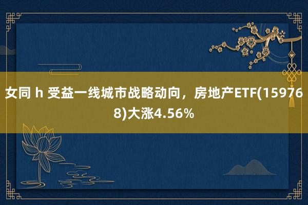 女同 h 受益一线城市战略动向，房地产ETF(159768)大涨4.56%