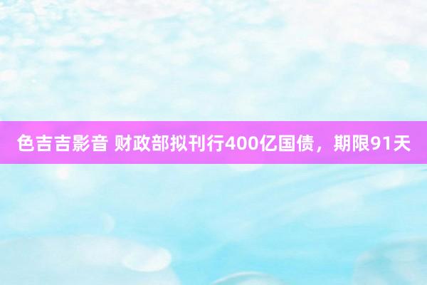 色吉吉影音 财政部拟刊行400亿国债，期限91天