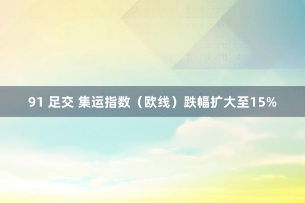 91 足交 集运指数（欧线）跌幅扩大至15%